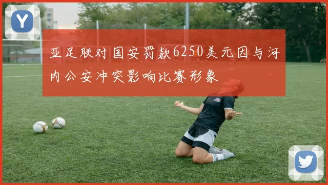 亚足联对国安罚款6250美元因与河内公安冲突影响比赛形象