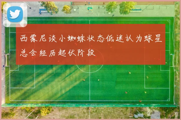 西蒙尼谈小蜘蛛状态低迷认为球星总会经历起伏阶段