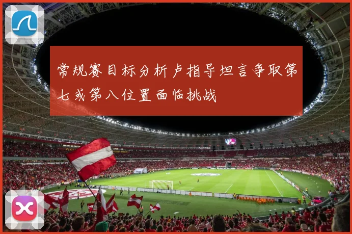 常规赛目标分析卢指导坦言争取第七或第八位置面临挑战