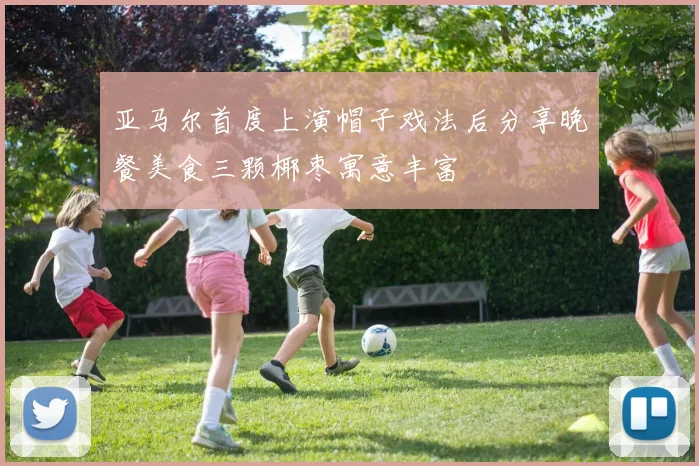 亚马尔首度上演帽子戏法后分享晚餐美食三颗椰枣寓意丰富