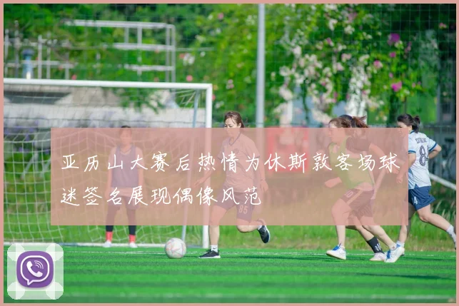 亚历山大赛后热情为休斯敦客场球迷签名展现偶像风范