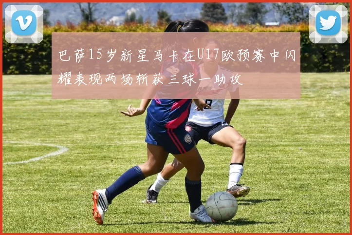 巴萨15岁新星马卡在U17欧预赛中闪耀表现两场斩获三球一助攻