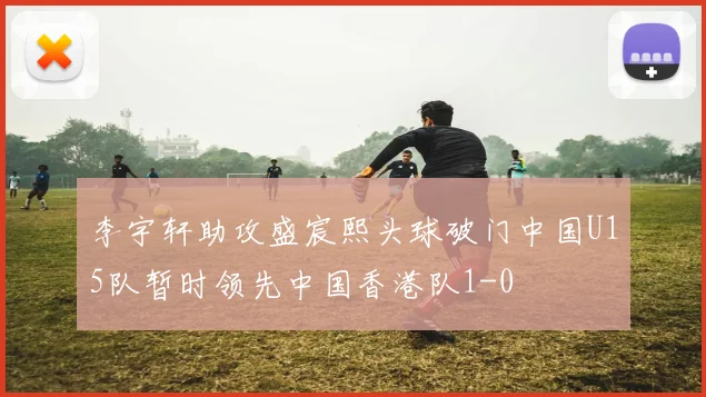 李宇轩助攻盛宸熙头球破门中国U15队暂时领先中国香港队1-0