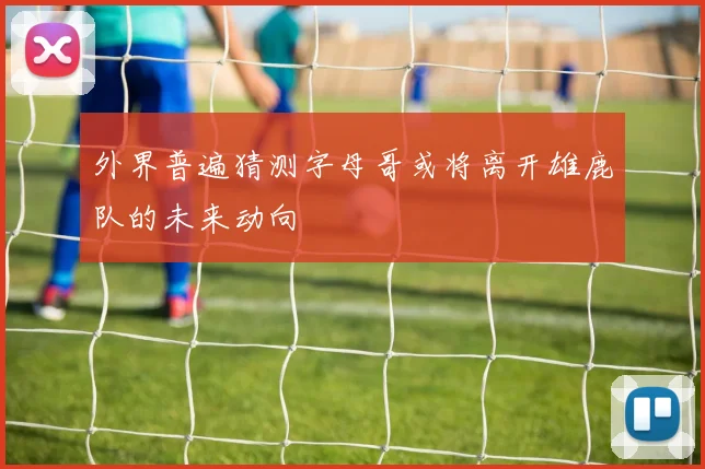 外界普遍猜测字母哥或将离开雄鹿队的未来动向