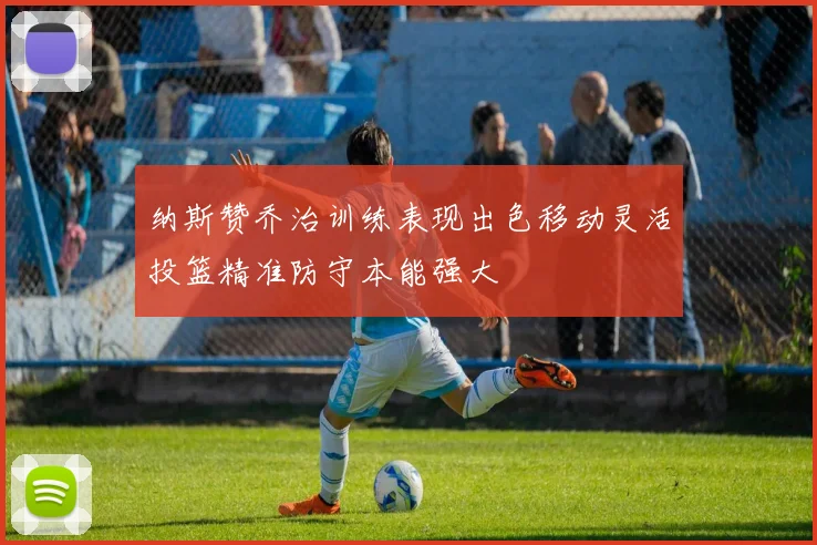 纳斯赞乔治训练表现出色移动灵活投篮精准防守本能强大