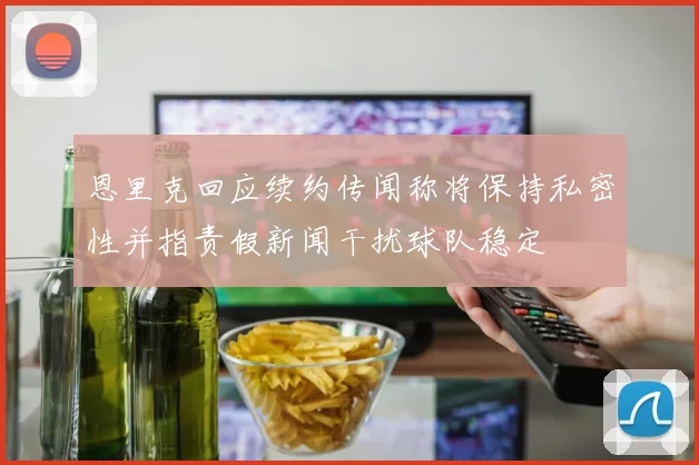 恩里克回应续约传闻称将保持私密性并指责假新闻干扰球队稳定