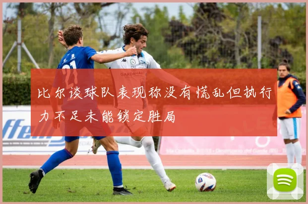 比尔谈球队表现称没有慌乱但执行力不足未能锁定胜局