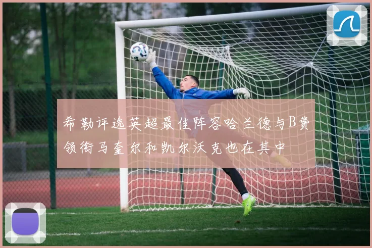 希勒评选英超最佳阵容哈兰德与B费领衔马奎尔和凯尔沃克也在其中