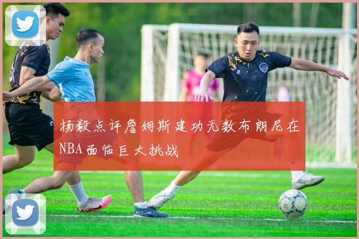 杨毅点评詹姆斯建功无数布朗尼在NBA面临巨大挑战