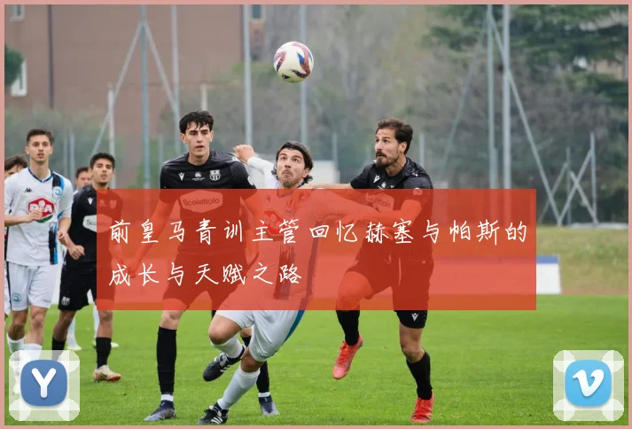 前皇马青训主管回忆赫塞与帕斯的成长与天赋之路
