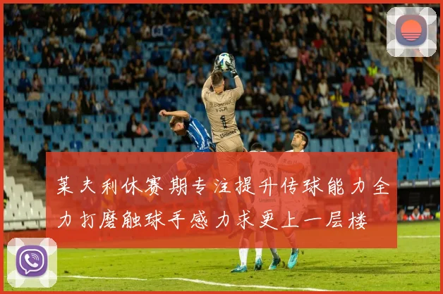莱夫利休赛期专注提升传球能力全力打磨触球手感力求更上一层楼