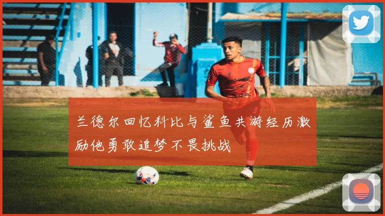 兰德尔回忆科比与鲨鱼共游经历激励他勇敢追梦不畏挑战