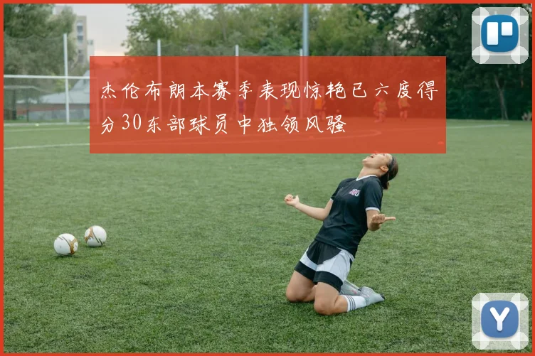 杰伦布朗本赛季表现惊艳已六度得分30东部球员中独领风骚