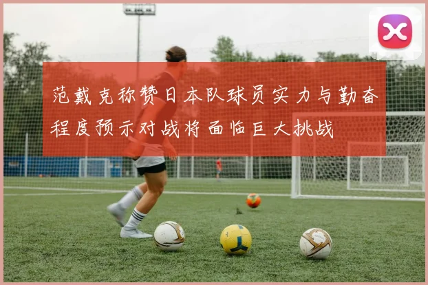 范戴克称赞日本队球员实力与勤奋程度预示对战将面临巨大挑战