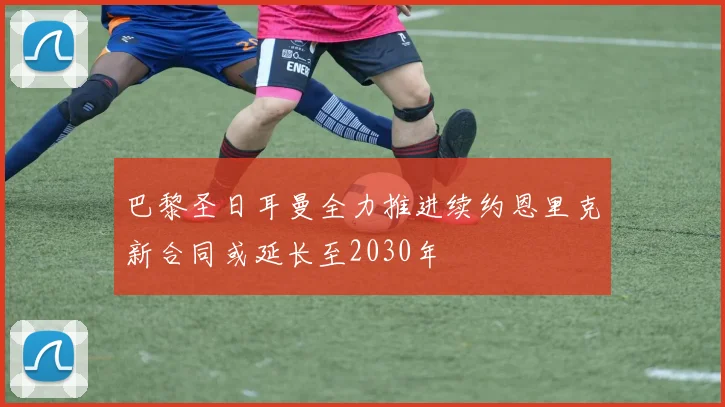 巴黎圣日耳曼全力推进续约恩里克新合同或延长至2030年