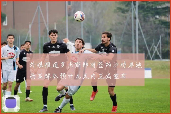 外媒报道罗杰斯即将签约沙特库迪西亚球队预计几天内正式宣布