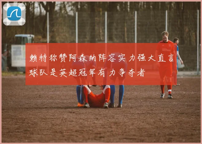 赖特称赞阿森纳阵容实力强大直言球队是英超冠军有力争夺者