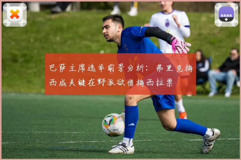 巴萨主席选举前景分析：弗里克梅西成关键在野派欲借梅西拉票