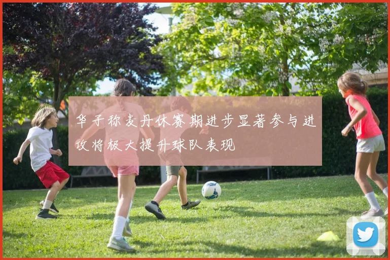 华子称麦丹休赛期进步显著参与进攻将极大提升球队表现