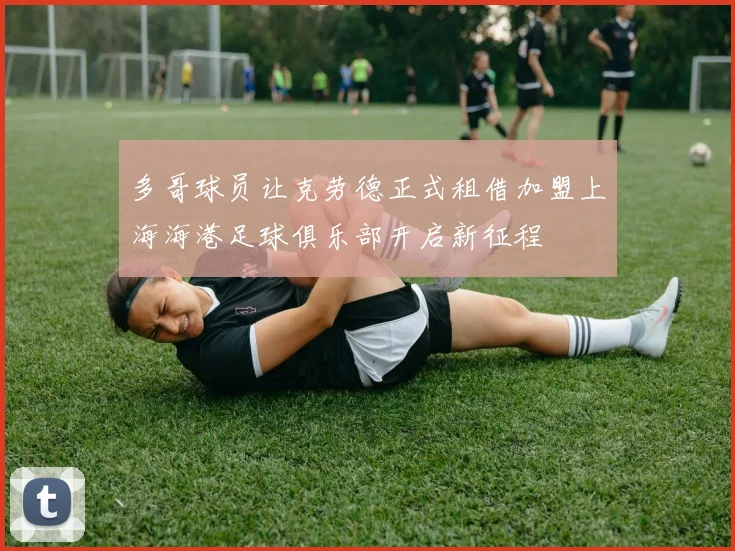 多哥球员让克劳德正式租借加盟上海海港足球俱乐部开启新征程