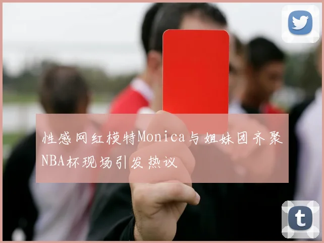 性感网红模特Monica与姐妹团齐聚NBA杯现场引发热议