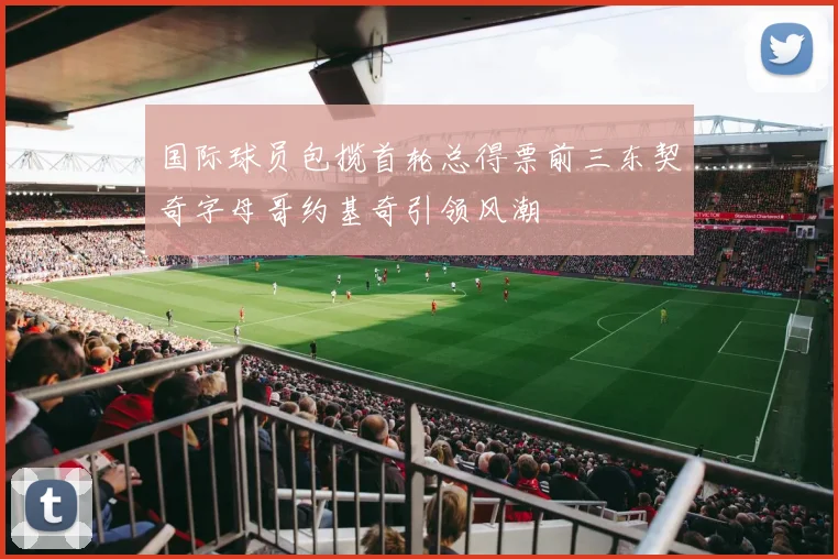国际球员包揽首轮总得票前三东契奇字母哥约基奇引领风潮