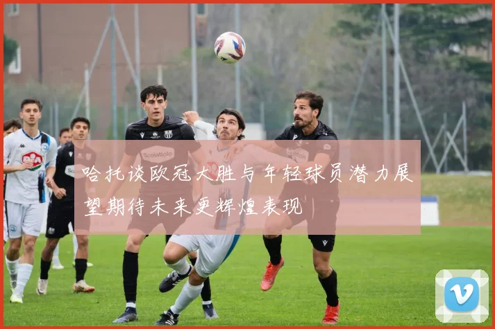哈托谈欧冠大胜与年轻球员潜力展望期待未来更辉煌表现