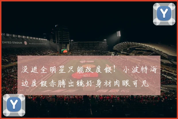 没进全明星只能改度假！小波特海边度假赤膊出镜好身材肉眼可见