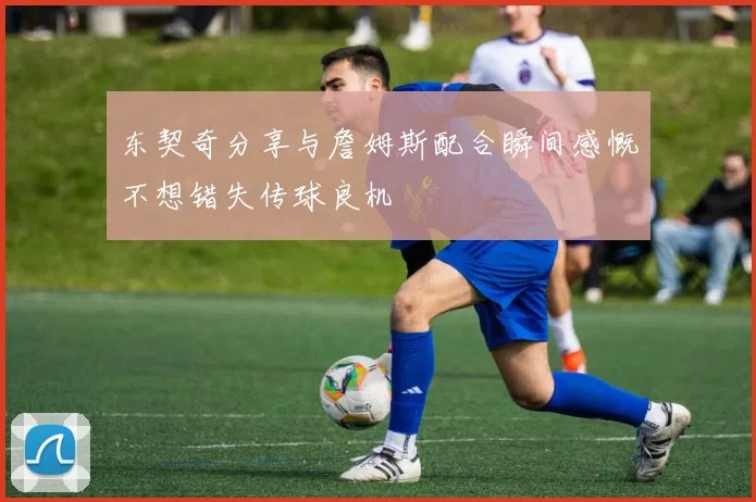 东契奇分享与詹姆斯配合瞬间感慨不想错失传球良机
