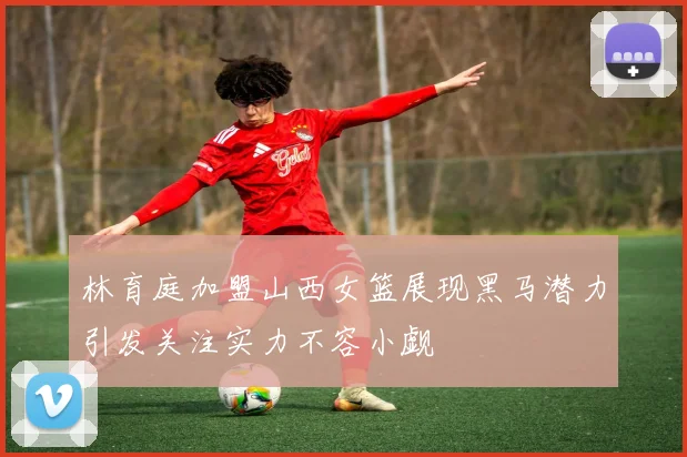 林育庭加盟山西女篮展现黑马潜力引发关注实力不容小觑