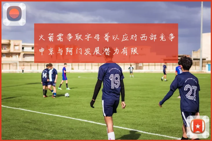 火箭需争取字母哥以应对西部竞争申京与阿门发展潜力有限